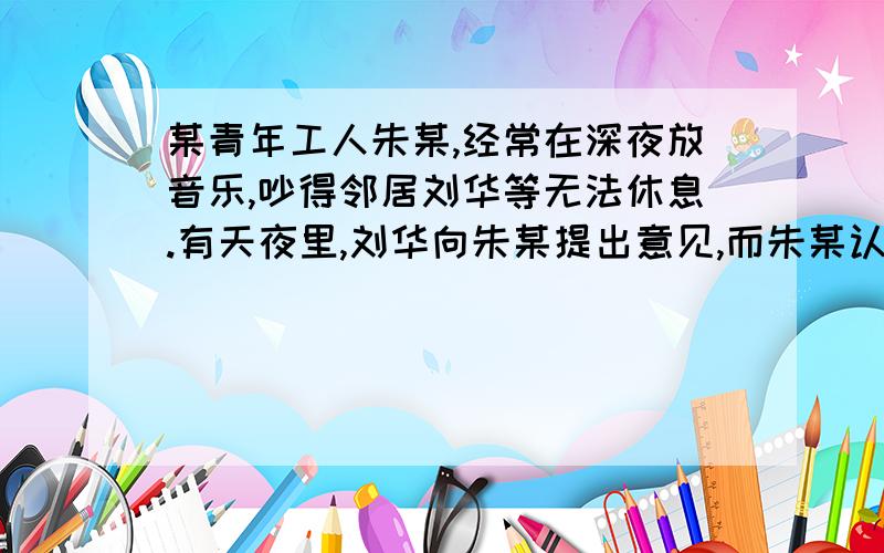 某青年工人朱某,经常在深夜放音乐,吵得邻居刘华等无法休息.有天夜里,刘华向朱某提出意见,而朱某认为听音乐是他的权利,不但