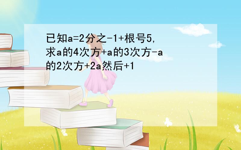 已知a=2分之-1+根号5,求a的4次方+a的3次方-a的2次方+2a然后+1