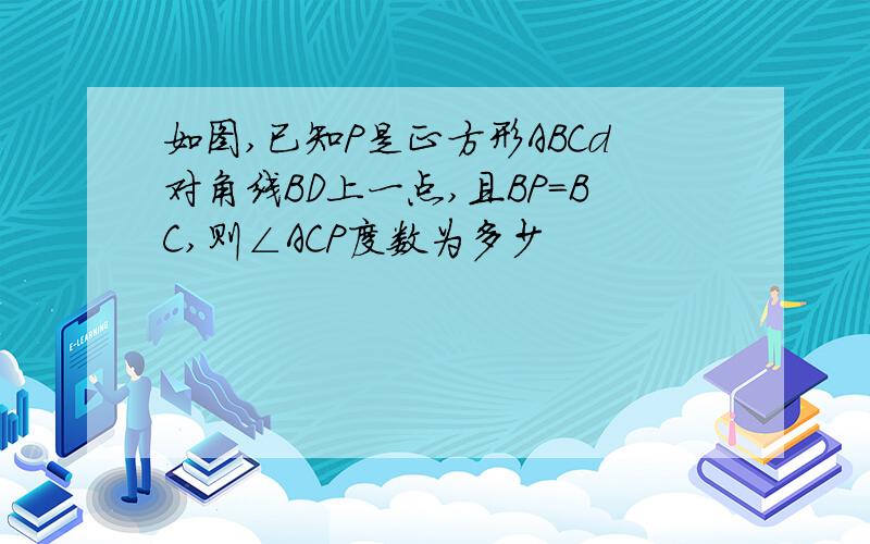 如图,已知P是正方形ABCd对角线BD上一点,且BP=BC,则∠ACP度数为多少