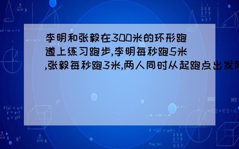 李明和张毅在300米的环形跑道上练习跑步,李明每秒跑5米,张毅每秒跑3米,两人同时从起跑点出发同向而行,