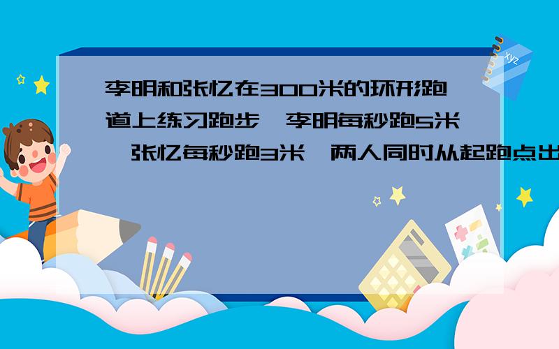 李明和张忆在300米的环形跑道上练习跑步,李明每秒跑5米,张忆每秒跑3米,两人同时从起跑点出发同向而行,问出发后李明第一