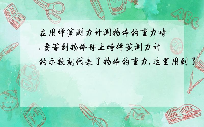 在用弹簧测力计测物体的重力时,要等到物体静止时弹簧测力计的示数就代表了物体的重力,这里用到了