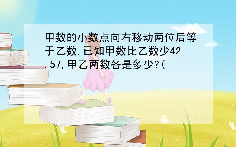 甲数的小数点向右移动两位后等于乙数,已知甲数比乙数少42.57,甲乙两数各是多少?(