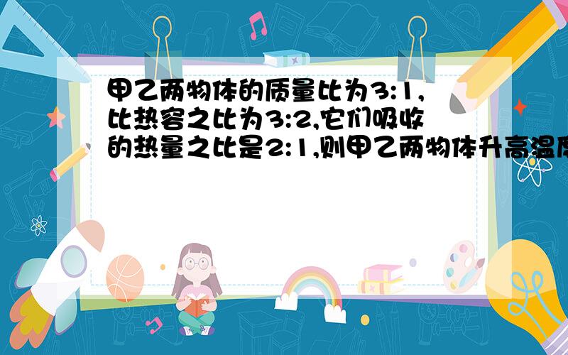 甲乙两物体的质量比为3:1,比热容之比为3:2,它们吸收的热量之比是2:1,则甲乙两物体升高温度之比为A9:1 B1:9