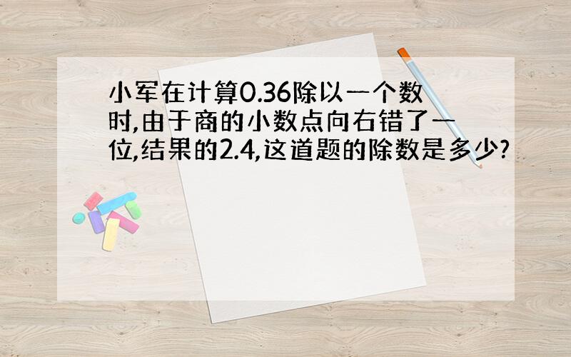 小军在计算0.36除以一个数时,由于商的小数点向右错了一位,结果的2.4,这道题的除数是多少?