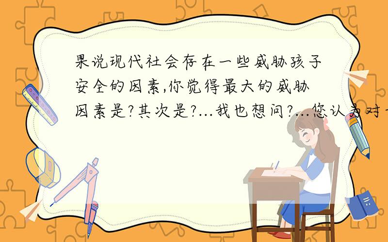 果说现代社会存在一些威胁孩子安全的因素,你觉得最大的威胁因素是?其次是?...我也想问?...您认为对于