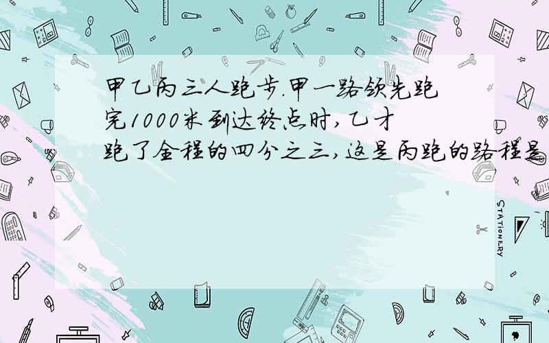 甲乙丙三人跑步.甲一路领先跑完1000米到达终点时,乙才跑了全程的四分之三,这是丙跑的路程是甲的0.8倍↓