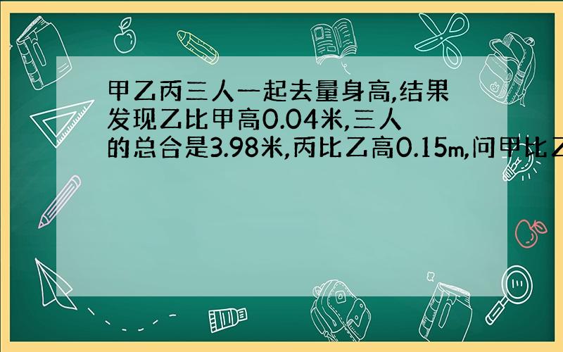 甲乙丙三人一起去量身高,结果发现乙比甲高0.04米,三人的总合是3.98米,丙比乙高0.15m,问甲比乙矮多少米?