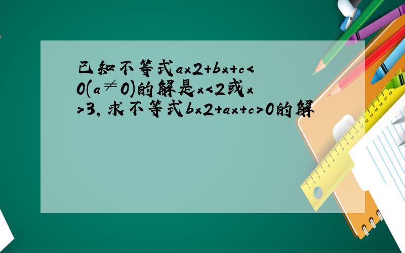 已知不等式ax2+bx+c＜0(a≠0)的解是x＜2或x＞3,求不等式bx2+ax+c＞0的解