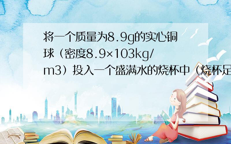 将一个质量为8.9g的实心铜球（密度8.9×103kg/m3）投入一个盛满水的烧杯中（烧杯足够深），则从烧杯溢出水的质量