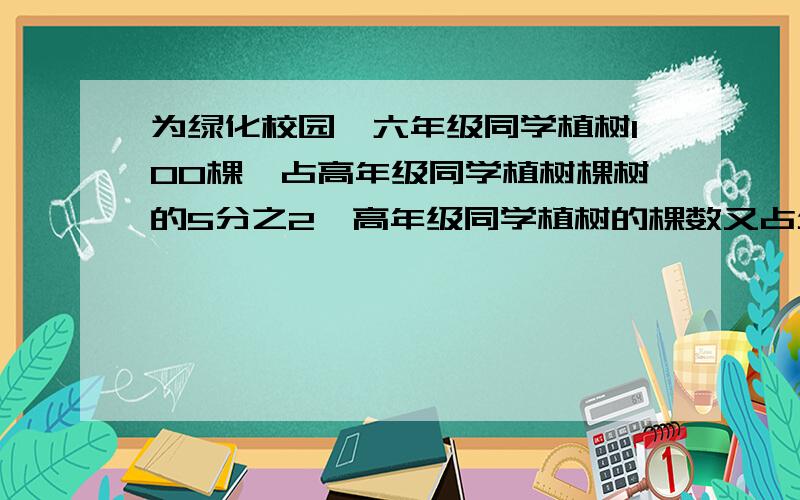 为绿化校园,六年级同学植树100棵,占高年级同学植树棵树的5分之2,高年级同学植树的棵数又占全校同学植树棵树的9分之5.