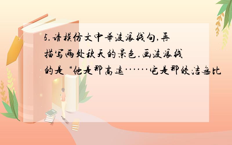 5.请模仿文中华波浪线句,再描写两处秋天的景色.画波浪线的是 “他是那高远······它是那皎洁无比