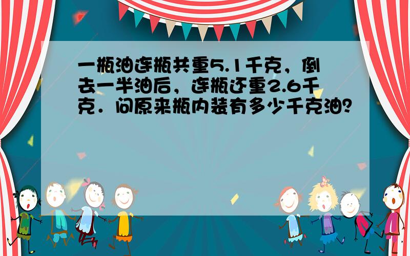 一瓶油连瓶共重5.1千克，倒去一半油后，连瓶还重2.6千克．问原来瓶内装有多少千克油？