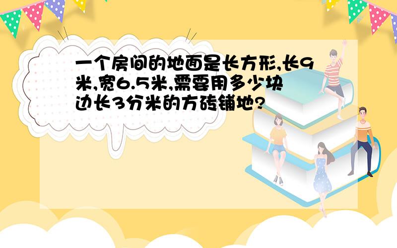 一个房间的地面是长方形,长9米,宽6.5米,需要用多少块边长3分米的方砖铺地?