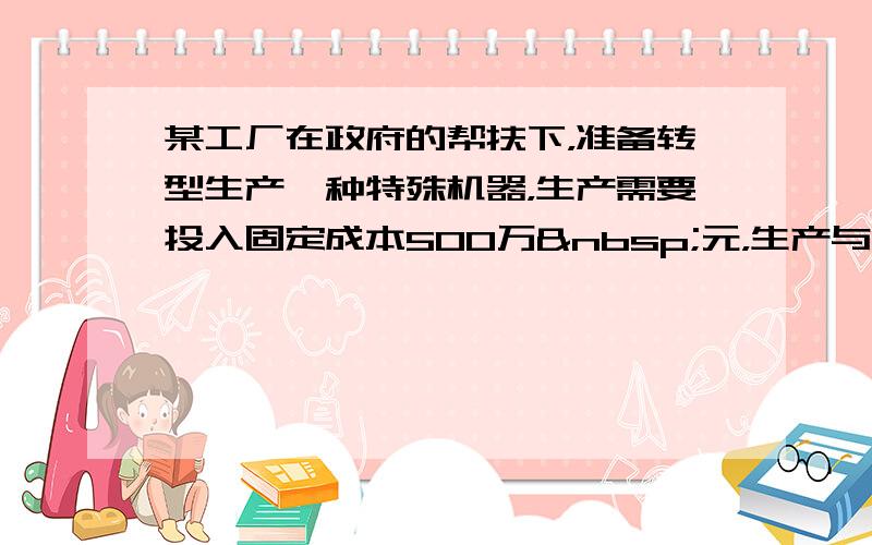 某工厂在政府的帮扶下，准备转型生产一种特殊机器，生产需要投入固定成本500万 元，生产与销售均以百台计数，且每