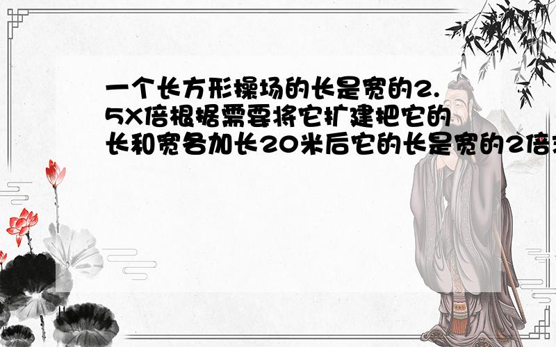 一个长方形操场的长是宽的2.5X倍根据需要将它扩建把它的长和宽各加长20米后它的长是宽的2倍求扩建前长方形的周长