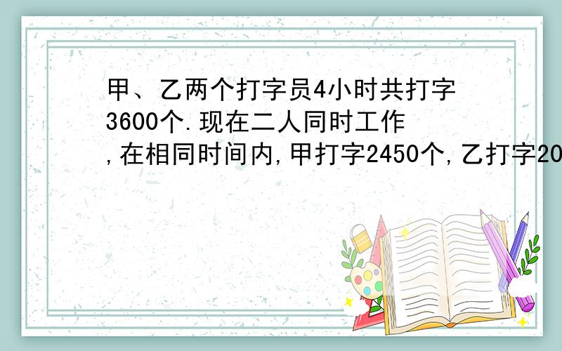 甲、乙两个打字员4小时共打字3600个.现在二人同时工作,在相同时间内,甲打字2450个,乙打字2050个,甲、乙二人每