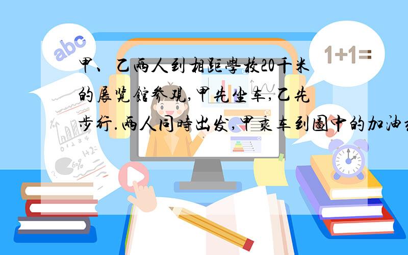 甲、乙两人到相距学校20千米的展览馆参观,甲先坐车,乙先步行.两人同时出发,甲乘车到图中的加油站,下车改为步行.让汽车立