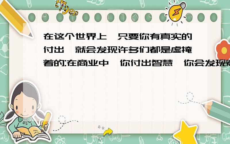 在这个世界上,只要你有真实的付出,就会发现许多们都是虚掩着的:在商业中,你付出智慧,你会发现财富的大门是虚掩着的.（请仿