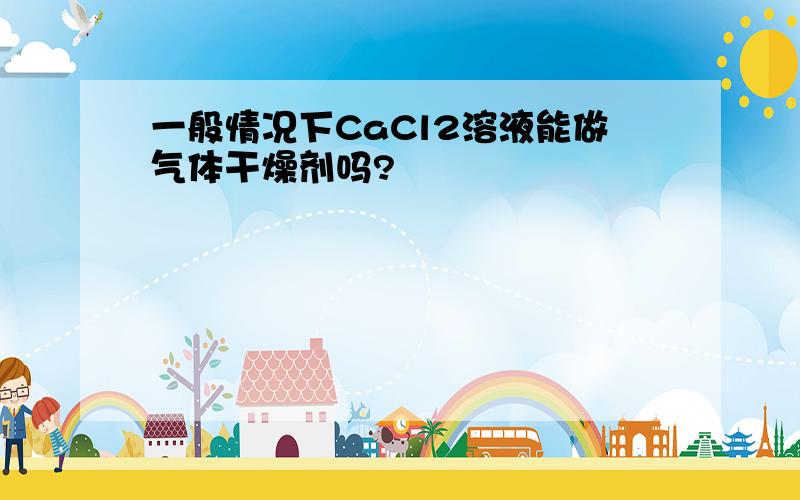 一般情况下CaCl2溶液能做气体干燥剂吗?