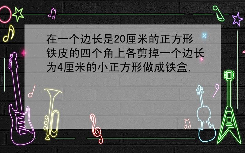 在一个边长是20厘米的正方形铁皮的四个角上各剪掉一个边长为4厘米的小正方形做成铁盒,