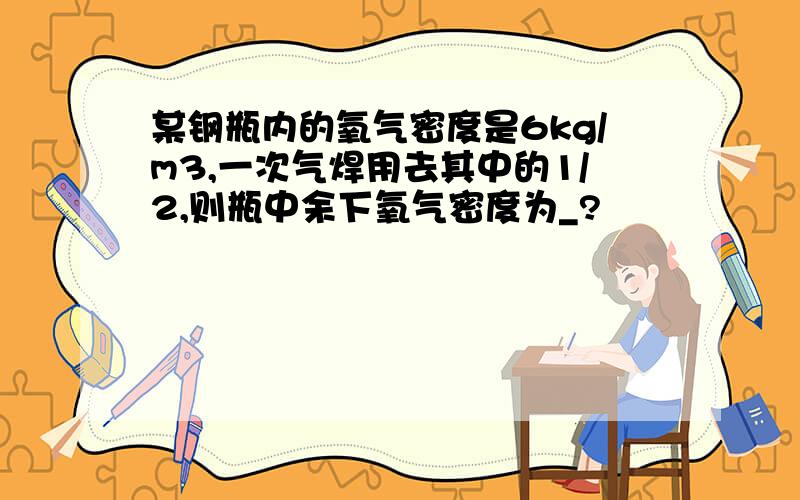 某钢瓶内的氧气密度是6kg/m3,一次气焊用去其中的1/2,则瓶中余下氧气密度为_?