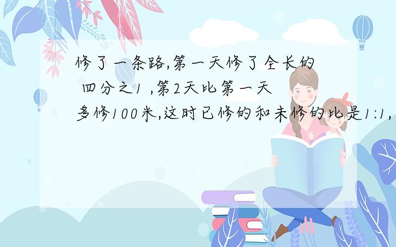 修了一条路,第一天修了全长的 四分之1 ,第2天比第一天多修100米,这时已修的和未修的比是1:1,