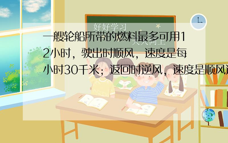 一艘轮船所带的燃料最多可用12小时，驶出时顺风，速度是每小时30千米；返回时逆风，速度是顺风速度的4分之5.这艘轮船在此