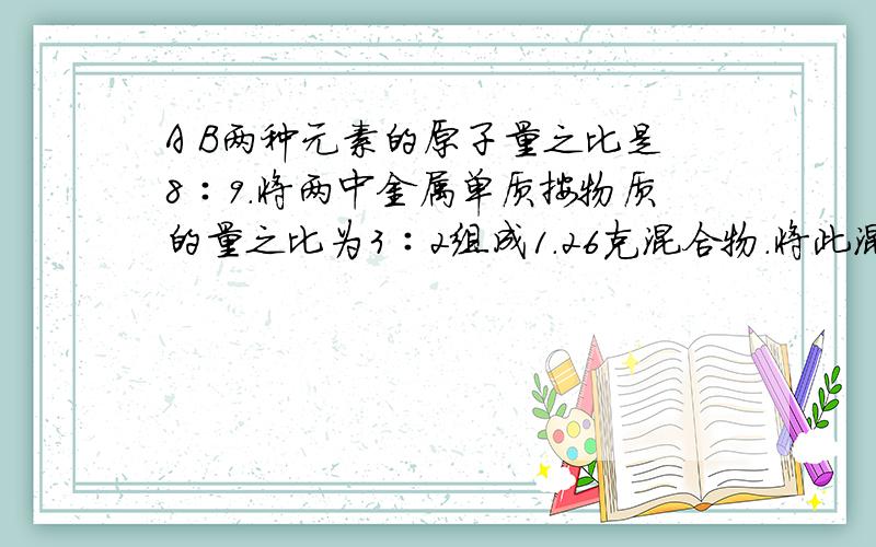 A B两种元素的原子量之比是8∶9.将两中金属单质按物质的量之比为3∶2组成1.26克混合物.将此混合物与足量