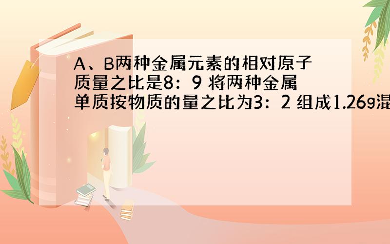 A、B两种金属元素的相对原子质量之比是8：9 将两种金属单质按物质的量之比为3：2 组成1.26g混合物.将此混合物与足