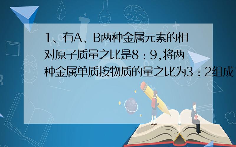 1、有A、B两种金属元素的相对原子质量之比是8：9,将两种金属单质按物质的量之比为3：2组成1.26g混合物,将此混合物