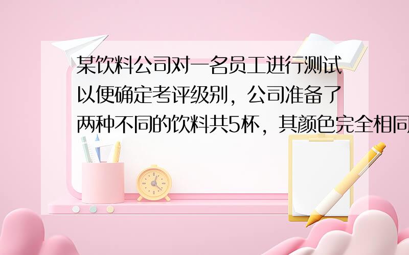 某饮料公司对一名员工进行测试以便确定考评级别，公司准备了两种不同的饮料共5杯，其颜色完全相同，并且其中的3杯为A饮料，另