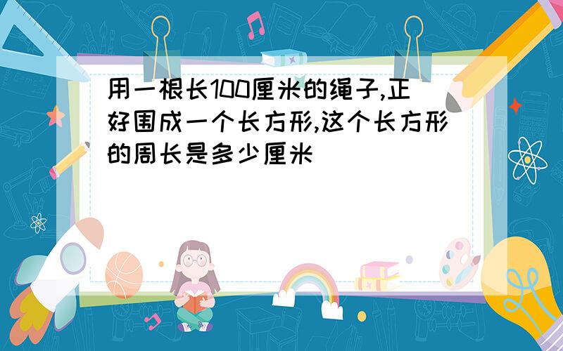 用一根长100厘米的绳子,正好围成一个长方形,这个长方形的周长是多少厘米