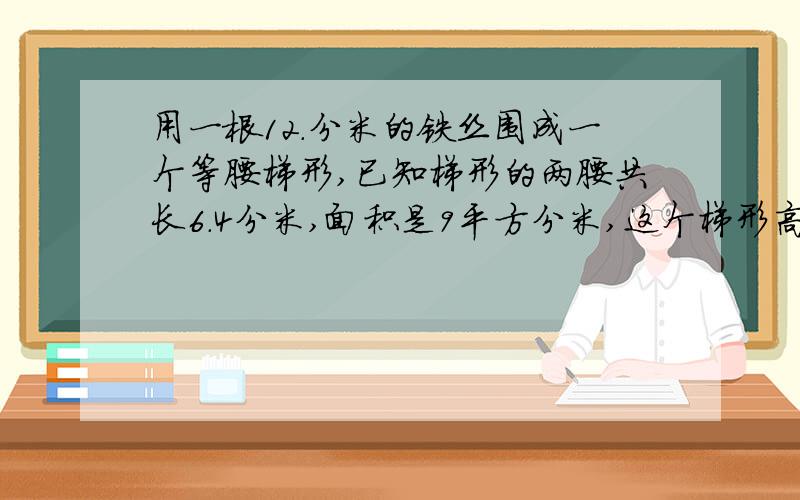 用一根12.分米的铁丝围成一个等腰梯形,已知梯形的两腰共长6.4分米,面积是9平方分米,这个梯形高是多少分米?