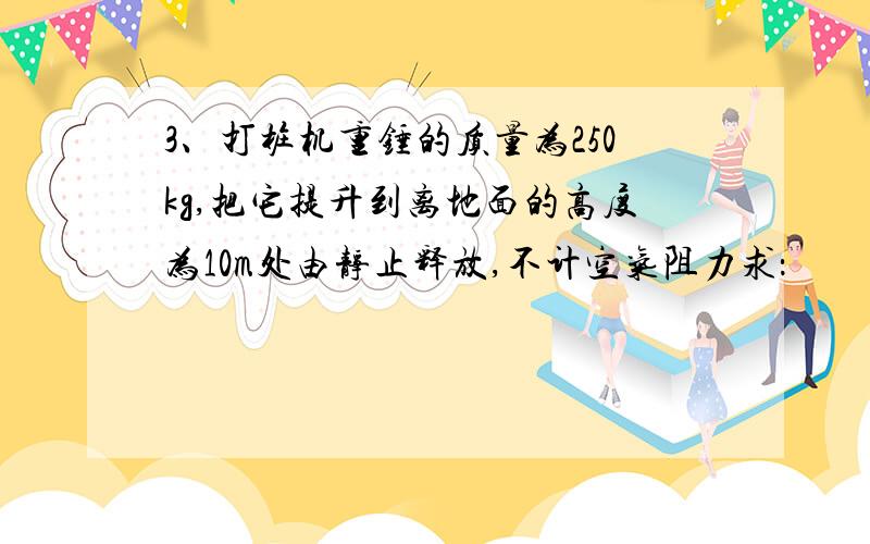 3、打桩机重锤的质量为250kg,把它提升到离地面的高度为10m处由静止释放,不计空气阻力求：