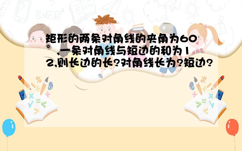 矩形的两条对角线的夹角为60°,一条对角线与短边的和为12,则长边的长?对角线长为?短边?