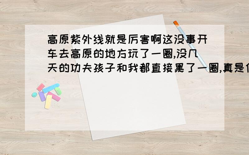 高原紫外线就是厉害啊这没事开车去高原的地方玩了一圈,没几天的功夫孩子和我都直接黑了一圈,真是伤心啊,高原地区的紫外线真得