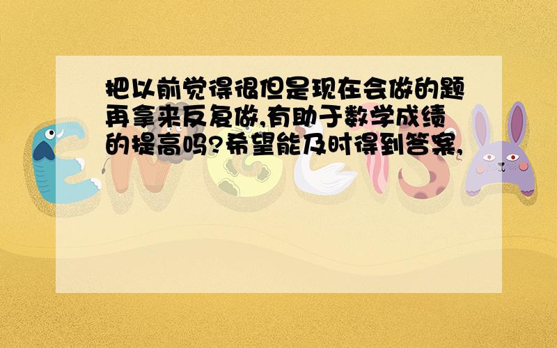 把以前觉得很但是现在会做的题再拿来反复做,有助于数学成绩的提高吗?希望能及时得到答案,