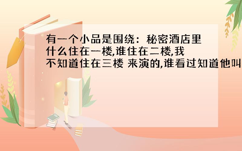 有一个小品是围绕：秘密酒店里什么住在一楼,谁住在二楼,我不知道住在三楼 来演的,谁看过知道他叫什么名