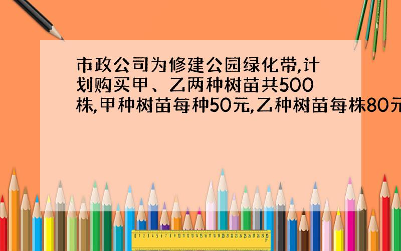 市政公司为修建公园绿化带,计划购买甲、乙两种树苗共500株,甲种树苗每种50元,乙种树苗每株80元.有关统