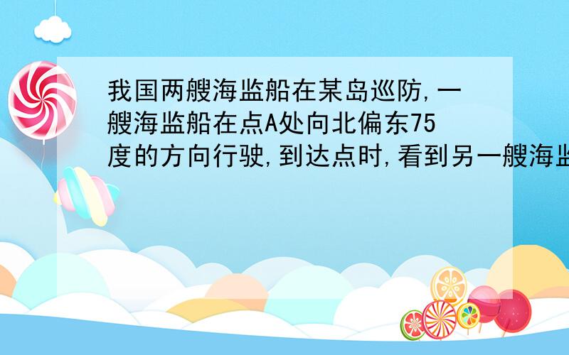 我国两艘海监船在某岛巡防,一艘海监船在点A处向北偏东75度的方向行驶,到达点时,看到另一艘海监船在北偏西10度方向上的点