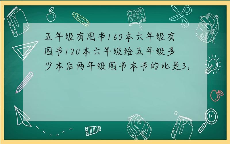 五年级有图书160本六年级有图书120本六年级给五年级多少本后两年级图书本书的比是3：