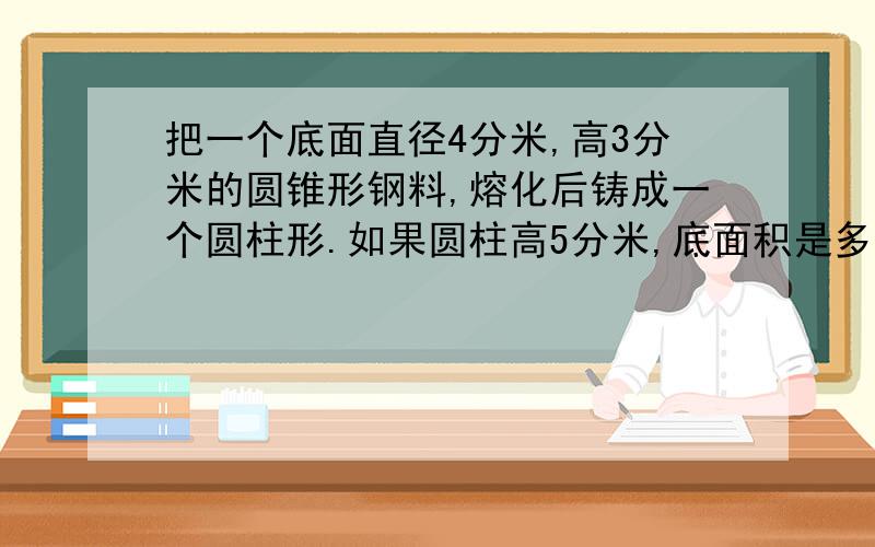 把一个底面直径4分米,高3分米的圆锥形钢料,熔化后铸成一个圆柱形.如果圆柱高5分米,底面积是多少