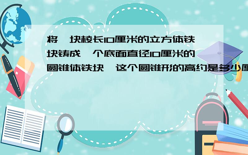 将一块棱长10厘米的立方体铁块铸成一个底面直径10厘米的圆锥体铁块,这个圆锥形的高约是多少厘米?