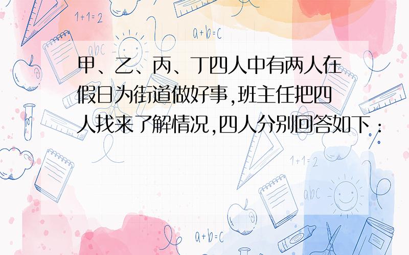 甲、乙、丙、丁四人中有两人在假日为街道做好事,班主任把四人找来了解情况,四人分别回答如下：