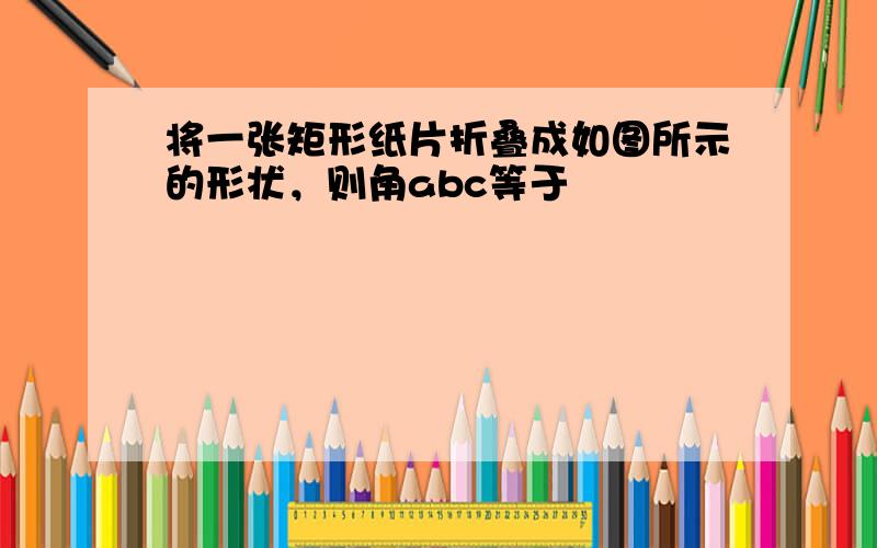 将一张矩形纸片折叠成如图所示的形状，则角abc等于