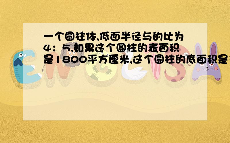 一个圆柱体,低面半径与的比为4：5,如果这个圆柱的表面积是1800平方厘米,这个圆柱的底面积是多少