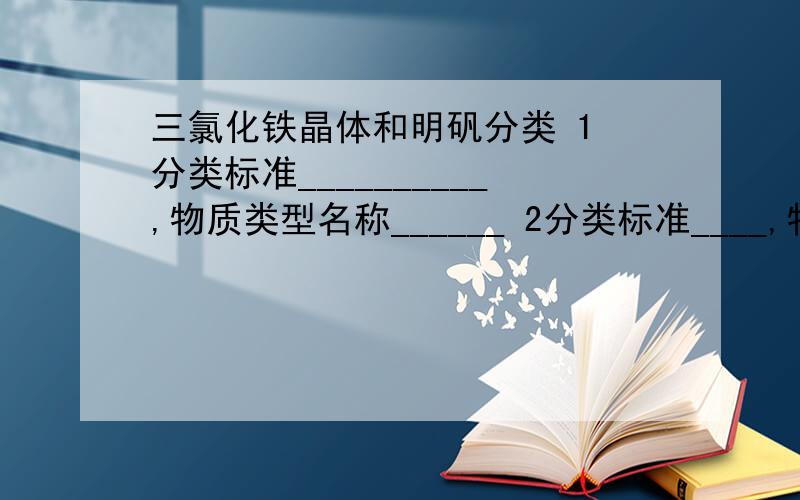 三氯化铁晶体和明矾分类 1 分类标准__________,物质类型名称______ 2分类标准____,物质类型名称__