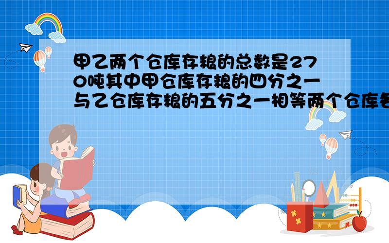 甲乙两个仓库存粮的总数是270吨其中甲仓库存粮的四分之一与乙仓库存粮的五分之一相等两个仓库各存粮多少吨