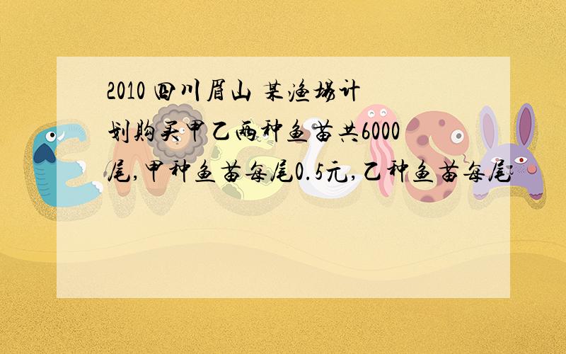 2010 四川眉山 某渔场计划购买甲乙两种鱼苗共6000尾,甲种鱼苗每尾0.5元,乙种鱼苗每尾